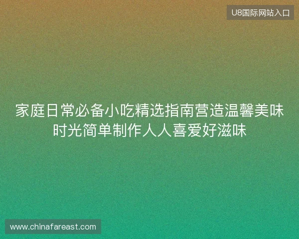 家庭日常必备小吃精选指南营造温馨美味时光简单制作人人喜爱好滋味